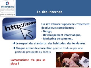 Un site efficace suppose le croisement
de plusieurs compétences :
- Design,
- Développement informatique,
- Marketing de contenu…
Le site Internet
Le respect des standards, des habitudes, des tendances
Chaque erreur de conception peut se traduire par une
perte de prospects ou clients
L’amateurisme n’a pas sa
place !
 