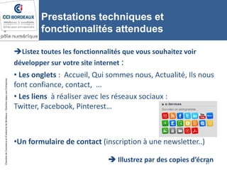 ChambredeCommerceetd’industriedeBordeaux–DirectionAppuiauxEntreprises
Prestations techniques et
fonctionnalités attendues
Listez toutes les fonctionnalités que vous souhaitez voir
développer sur votre site internet :
• Les onglets : Accueil, Qui sommes nous, Actualité, Ils nous
font confiance, contact, …
• Les liens à réaliser avec les réseaux sociaux :
Twitter, Facebook, Pinterest…
•Un formulaire de contact (inscription à une newsletter..)
27
 Illustrez par des copies d’écran
 