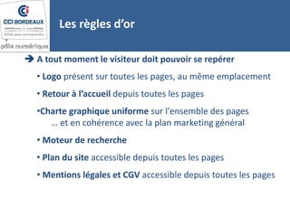  A tout moment le visiteur doit pouvoir se repérer
• Logo présent sur toutes les pages, au même emplacement
• Retour à l’accueil depuis toutes les pages
•Charte graphique uniforme sur l'ensemble des pages
… et en cohérence avec la plan marketing général
• Moteur de recherche
• Plan du site accessible depuis toutes les pages
• Mentions légales et CGV accessible depuis toutes les pages
Les règles d’or
 
