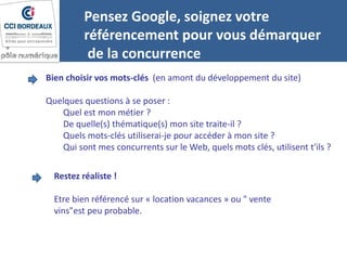 Pensez Google, soignez votre
référencement pour vous démarquer
de la concurrence
Bien choisir vos mots-clés (en amont du développement du site)
Quelques questions à se poser :
Quel est mon métier ?
De quelle(s) thématique(s) mon site traite-il ?
Quels mots-clés utiliserai-je pour accéder à mon site ?
Qui sont mes concurrents sur le Web, quels mots clés, utilisent t'ils ?
Restez réaliste !
Etre bien référencé sur « location vacances » ou " vente
vins"est peu probable.
 