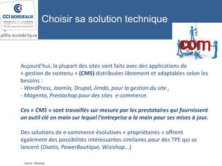 Aujourd’hui, la plupart des sites sont faits avec des applications de
« gestion de contenu » (CMS) distribuées librement et adaptables selon les
besoins :
- WordPress, Joomla, Drupal, Jimdo, pour la gestion du site ,
- Magento, Prestashop pour des sites e-commerce.
Ces « CMS » sont travaillés sur mesure par les prestataires qui fournissent
un outil clé en main sur lequel l’entreprise a la main pour ses mises à jour.
Des solutions de e-commerce évolutives « propriétaires » offrent
également des possibilités intéressantes similaires pour des TPE qui se
lancent (Oxatis, PowerBoutique, Wizishop...)
Source : Wizishop
Choisir sa solution technique
 
