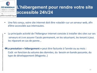 ChambredeCommerceetd’industriedeBordeaux–DirectionAppuiauxEntreprises
L’hébergement pour rendre votre site
accessible 24h/24
• Une fois conçu, votre site internet doit être «stocké» sur un serveur web, afin
d’être accessible aux internautes.
• La principale activité de l’hébergeur internet consiste à installer des sites sur ses
serveurs et à en assurer l’accès permanent, en les sécurisant, les tenant à jour,
les réparant en cas de panne...
La prestation « hébergement » peut être facturée à l’année ou au mois :
Coût en fonction du volume des données, du besoin en bande passante, du
type de développement (Magento..)
37
 