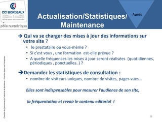 ChambredeCommerceetd’industriedeBordeaux–DirectionAppuiauxEntreprises
Actualisation/Statistiques/
Maintenance
 Qui va se charger des mises à jour des informations sur
votre site ?
• le prestataire ou vous-même ?
• Si c’est vous , une formation est-elle prévue ?
• A quelle fréquences les mises à jour seront réalisées (quotidiennes,
périodiques , ponctuelles..) ?
Demandez les statistiques de consultation :
• nombre de visiteurs uniques, nombre de visites, pages vues…
Elles sont indispensables pour mesurer l’audience de son site,
la fréquentation et revoir le contenu editorial !
38
Après
 