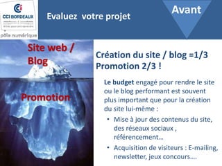 Site web /
Blog
Promotion
Le budget engagé pour rendre le site
ou le blog performant est souvent
plus important que pour la création
du site lui-même :
• Mise à jour des contenus du site,
des réseaux sociaux ,
référencement…
• Acquisition de visiteurs : E-mailing,
newsletter, jeux concours….
Evaluez votre projet
Création du site / blog =1/3
Promotion 2/3 !
Avant
 