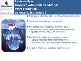 La vie en ligne :
travaillez votre contenu éditorial,
votre promotion ,
et mesurez les retours !
 Inscrivez le site/ Blog dans les annuaires professionnels
 Tissez des liens avec des partenaires
 Utilisez les réseaux sociaux, créer le « buzz »
• Impliquez les clients / consommateurs (concours,
enquêtes, forums, blogs VIP, livres d’or)
 Possibilité à étudier de campagnes « mix » :
- Google AdWords (référencement payant)
- Publicités, affiliation, campagnes Facebook, eBay…
 Enquêtes / sondages auprès de vos internautes
outils
Promotion
Fidélisation
 