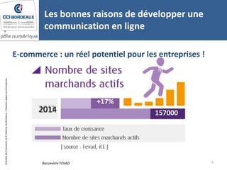 ChambredeCommerceetd’industriedeBordeaux–DirectionAppuiauxEntreprises
Les bonnes raisons de développer une
communication en ligne
5Baromètre FEVAD
+17%
1570002014
E-commerce : un réel potentiel pour les entreprises !
 