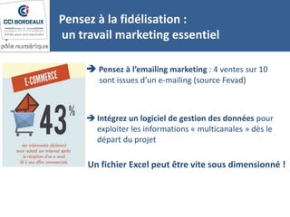 Pensez à la fidélisation :
un travail marketing essentiel
 Pensez à l’emailing marketing : 4 ventes sur 10
sont issues d’un e-mailing (source Fevad)
 Intégrez un logiciel de gestion des données pour
exploiter les informations « multicanales » dès le
départ du projet
Un fichier Excel peut être vite sous dimensionné !
 