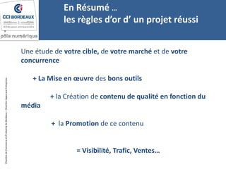 ChambredeCommerceetd’industriedeBordeaux–DirectionAppuiauxEntreprises
Une étude de votre cible, de votre marché et de votre
concurrence
+ La Mise en œuvre des bons outils
+ la Création de contenu de qualité en fonction du
média
+ la Promotion de ce contenu
= Visibilité, Trafic, Ventes…
En Résumé …
les règles d’or d’ un projet réussi
 