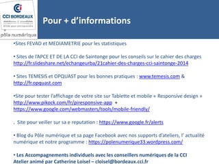 Pour + d’informations
•Sites FEVAD et MEDIAMETRIE pour les statistiques
• Sites de l’APCE ET DE LA CCI de Saintonge pour les conseils sur le cahier des charges
http://fr.slideshare.net/echangeurba/21cahier-des-charges-cci-saintonge-2014
• Sites TEMESIS et OPQUAST pour les bonnes pratiques : www.temesis.com &
http://fr.opquast.com
•Site pour tester l’affichage de votre site sur Tablette et mobile « Responsive design »
http://www.pikock.com/fr/piresponsive-app +
https://www.google.com/webmasters/tools/mobile-friendly/
. Site pour veiller sur sa e reputation : https://www.google.fr/alerts
• Blog du Pôle numérique et sa page Facebook avec nos supports d’ateliers, l’ actualité
numérique et notre programme : https://polenumerique33.wordpress.com/
• Les Accompagnements individuels avec les conseillers numériques de la CCI
Atelier animé par Catherine Loisel – cloisel@bordeaux.cci.fr
 