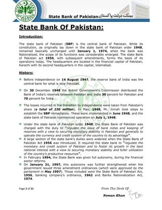 State Bank Of Pakistan:
Introduction:
The state bank of Pakistan (SBP) is the central bank of Pakistan. While its
constitution, as originally lay down in the state bank of Pakistan order 1948,
remained basically unchanged until January 1, 1974, when the bank was
Nationalized, the scope of its functions was considerably enlarged. The state Bank
of Pakistan act 1956, with subsequent amendments, forms the basis of its
operations today. The headquarters are located in the financial capital of Pakistan,
Karachi with its second headquarters in the capital, Islamabad.

History:
Before independence on 14 August 1947, the reserve bank of India was the
central bank for what is now Pakistan.
On 30 December 1948 the British Government's Commission distributed the
Bank of India’s reserves between Pakistan and India 30 percent for Pakistan and
70 percent for India.
The losses incurred in the transition to independence were taken from Pakistan’s
share (a total of 230 million). In May, 1948, Mr. Jinnah took steps to
establish the SBP immediately. These were implemented in June 1948, and the
state bank of Pakistan commenced operation on July 1, 1948.
Under the state bank of Pakistan order 1948, the State Bank of Pakistan was
charged with the duty to "regulate the issue of bank notes and keeping of
reserves with a view to securing monetary stability in Pakistan and generally to
operate the currency and credit system of the country to its advantage".
A large section of the state bank's duties were widened when the State Bank of
Pakistan Act 1956 was introduced. It required the state bank to "regulate the
monetary and credit system of Pakistan and to foster its growth in the best
national interest with a view to securing monetary stability and fuller utilization
of the country’s productive resources".
In February 1994, the State Bank was given full autonomy, during the financial
sector reforms.
On January 21, 1997, this autonomy was further strengthened when the
government issued three amendment ordinances (which were approved by the
parliament in May 1997). Those included were the State Bank of Pakistan Act,
1956, banking company’s ordinance, 1962 and Banks Nationalization Act,
1974.
Page 1 of 11

From The Desk Of
Noman Khan

 