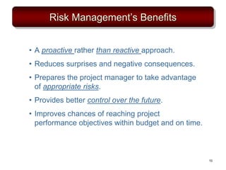 Risk Management’s Benefits
• A proactive rather than reactive approach.
• Reduces surprises and negative consequences.
• Prepares the project manager to take advantage
of appropriate risks.
• Provides better control over the future.
• Improves chances of reaching project
performance objectives within budget and on time.
10
 