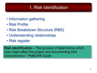 1. Risk Identification
• Information gathering
• Risk Profile
• Risk Breakdown Structure (RBS)
• Understanding relationships
• Risk register
Risk identification – “the process of determining which
risks might affect the project and documenting their
characteristics.” PMBOK® Guide
12
 