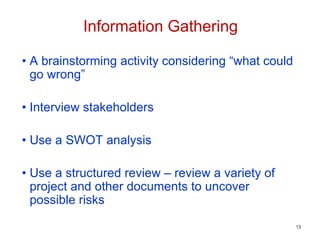• A brainstorming activity considering “what could
go wrong”
• Interview stakeholders
• Use a SWOT analysis
• Use a structured review – review a variety of
project and other documents to uncover
possible risks
Information Gathering
13
 