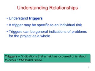 • Understand triggers
• A trigger may be specific to an individual risk
• Triggers can be general indications of problems
for the project as a whole
Triggers – “indications that a risk has occurred or is about
to occur.” PMBOK® Guide
Understanding Relationships
17
 