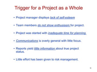 • Project manager displays lack of self-esteem
• Team members do not show enthusiasm for project.
• Project was started with inadequate time for planning.
• Communications is overly general with little focus.
• Reports yield little information about true project
status.
• Little effort has been given to risk management.
Trigger for a Project as a Whole
18
 