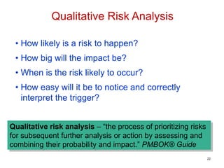 • How likely is a risk to happen?
• How big will the impact be?
• When is the risk likely to occur?
• How easy will it be to notice and correctly
interpret the trigger?
Qualitative risk analysis – “the process of prioritizing risks
for subsequent further analysis or action by assessing and
combining their probability and impact.” PMBOK® Guide
Qualitative Risk Analysis
22
 