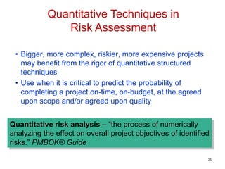 • Bigger, more complex, riskier, more expensive projects
may benefit from the rigor of quantitative structured
techniques
• Use when it is critical to predict the probability of
completing a project on-time, on-budget, at the agreed
upon scope and/or agreed upon quality
Quantitative risk analysis – “the process of numerically
analyzing the effect on overall project objectives of identified
risks.” PMBOK® Guide
Quantitative Techniques in
Risk Assessment
25
 