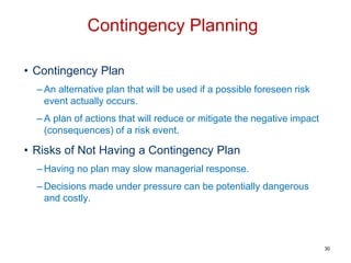 • Contingency Plan
– An alternative plan that will be used if a possible foreseen risk
event actually occurs.
– A plan of actions that will reduce or mitigate the negative impact
(consequences) of a risk event.
• Risks of Not Having a Contingency Plan
– Having no plan may slow managerial response.
– Decisions made under pressure can be potentially dangerous
and costly.
Contingency Planning
30
 