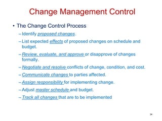 • The Change Control Process
– Identify proposed changes.
– List expected effects of proposed changes on schedule and
budget.
– Review, evaluate, and approve or disapprove of changes
formally.
– Negotiate and resolve conflicts of change, condition, and cost.
– Communicate changes to parties affected.
– Assign responsibility for implementing change.
– Adjust master schedule and budget.
– Track all changes that are to be implemented
Change Management Control
34
 