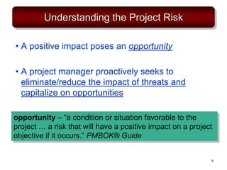 Understanding the Project Risk
• A positive impact poses an opportunity
• A project manager proactively seeks to
eliminate/reduce the impact of threats and
capitalize on opportunities
opportunity – “a condition or situation favorable to the
project … a risk that will have a positive impact on a project
objective if it occurs.” PMBOK® Guide
6
 