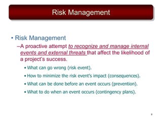 Risk Management
• Risk Management
–A proactive attempt to recognize and manage internal
events and external threats that affect the likelihood of
a project’s success.
• What can go wrong (risk event).
• How to minimize the risk event’s impact (consequences).
• What can be done before an event occurs (prevention).
• What to do when an event occurs (contingency plans).
9
 