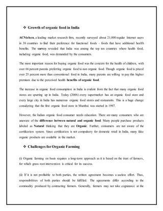  Growth of organic food in India
ACNielsen, a leading market research firm, recently surveyed about 21,000 regular Internet users
in 38 countries to find their preference for functional foods – foods that have additional health
benefits. The survey revealed that India was among the top ten countries where health food,
including organic food, was demanded by the consumers.
The most important reason for buying organic food was the concern for the health of children, with
over 66 percent parents preferring organic food to non organic food. Though organic food is priced
over 25 percent more than conventional food in India, many parents are willing to pay this higher
premium due to the perceived health benefits of organic food.
The increase in organic food consumption in India is evident from the fact that many organic food
stores are spurring up in India. Today (2006) every supermarket has an organic food store and
every large city in India has numerous organic food stores and restaurants. This is a huge change
considering that the first organic food store in Mumbai was started in 1997.
However, the Indian organic food consumer needs education. There are many consumers who are
unaware of the difference between natural and organic food. Many people purchase products
labeled as Natural thinking that they are Organic. Further, consumers are not aware of the
certification system. Since certification is not compulsory for domestic retail in India, many fake
organic products are available in the market.
 Challenges forOrganic Farming
(i) Organic farming on basis requires a long-term approach as it is based on the trust of farmers,
for which grass root intervention is critical for its success.
(ii) If it is not profitable to both parties, the written agreement becomes a useless effort. Thus,
responsibilities of both parties should be fulfilled. The agreements differ according to the
commodity produced by contracting farmers. Generally, farmers may not take cognizance at the
 