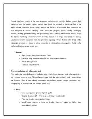Organic food as a product is the most important marketing-mix variable. Before organic food
producers enter the organic product market, they should be prepared to correspond best to the
wishes of their consumers by the design, purpose and function. What organic food consumers are
most interested in are the following items: production program, product quality, packaging
material, packing, product labeling, and price setting. This is closely related to the product image
that implies everything a consumer creates about the product as an image, atmosphere or a feeling.
Orientation towards consumers intensifies problems regarding relevant factors in the design of the
production program as a means to satisfy consumers in a demanding and competitive battle on the
market and achieve goals in that way.
 Product
– High Quality Natural and Organic Food
– Offerings vary based on store size and tastes of local clientele
– Private label products
– Emphasis on daily foods
Price as marketing-mix of organic food
Price makes the second element of marketing-mix, which brings income, while other marketing-
mix elements represent costs. The product price must be in line with product’s basic characteristics
and features. Thus, it must closely correspond to product’s quality, design, packaging, etc.,
exemplifying at the same time the realized productivity.
 Price
– Goal is competitive price at highest quality
– Organic foods are 25 – 75% more costly to grow and market
– Price and Quality are competing forces
– Near2Nature chooses to focus on Quality, therefore prices are higher than
conventional grocers
 