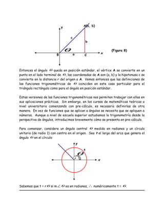 Entonces el ángulo θ queda en posición estándar, el vértice A se convierte en un
punto en el lado terminal de θ, las coordenadas de A son (a, b) y la hipotenusa c se
convierte en la distancia r del origen a A. Vemos entonces que las definiciones de
las funciones trigonométricas de θ coinciden en este caso particular para el
triángulo rectángulo como para el ángulo en posición estándar.
Estas versiones de las funciones trigonométricas nos permiten trabajar con ellas en
sus aplicaciones prácticas. Sin embargo, en los cursos de matemáticas teóricas a
nivel universitario comenzando con pre-cálculo, es necesario definirlas de otra
manera. En vez de funciones que se aplican a ángulos se necesita que se apliquen a
números. Aunque a nivel de escuela superior estudiamos la trigonometría desde la
perspectiva de ángulos, introducimos brevemente cómo se presenta en pre-cálculo.
Para comenzar, considere un ángulo central θ medido en radianes y un círculo
unitario (de radio 1) con centro en el origen. Sea t el largo del arco que genera el
ángulo θ en el círculo
Sabemos que t = rθ si m ∠ θ es en radianes, ∴ numéricamente t = θ.
x
y
t
θ
x
A(a, b)y
(Figura 8)
B Ca
b
c
θ
 