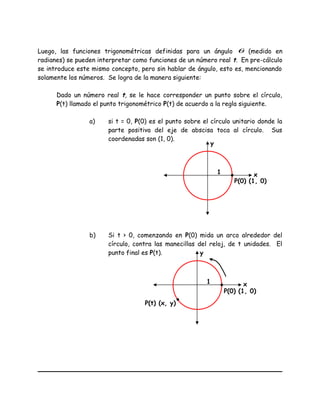 Luego, las funciones trigonométricas definidas para un ángulo θ (medido en
radianes) se pueden interpretar como funciones de un número real t. En pre-cálculo
se introduce este mismo concepto, pero sin hablar de ángulo, esto es, mencionando
solamente los números. Se logra de la manera siguiente:
Dado un número real t, se le hace corresponder un punto sobre el círculo,
P(t) llamado el punto trigonométrico P(t) de acuerdo a la regla siguiente.
a) si t = 0, P(0) es el punto sobre el círculo unitario donde la
parte positiva del eje de abscisa toca al círculo. Sus
coordenadas son (1, 0).
b) Si t > 0, comenzando en P(0) mida un arco alrededor del
círculo, contra las manecillas del reloj, de t unidades. El
punto final es P(t).
x
y
1
P(0) (1, 0)
x
y
1
P(0) (1, 0)
P(t) (x, y)
 