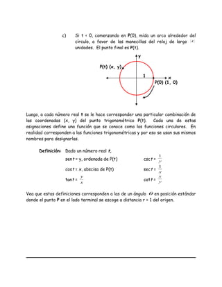 c) Si t < 0, comenzando en P(0), mida un arco alrededor del
círculo, a favor de las manecillas del reloj de largo t
unidades. El punto final es P(t).
Luego, a cada número real t se le hace corresponder una particular combinación de
las coordenadas (x, y) del punto trigonométrico P(t). Cada una de estas
asignaciones define una función que se conoce como las funciones circulares. En
realidad corresponden a las funciones trigonométricas y por eso se usan sus mismos
nombres para designarlas.
Definición: Dado un número real t,
sent = y, ordenada de P(t) csct = y
1
cost = x, abscisa de P(t) sect =
x
1
tant =
x
y
cott = y
x
Vea que estas definiciones corresponden a las de un ángulo θ en posición estándar
donde el punto P en el lado terminal se escoge a distancia r = 1 del origen.
x
y
1
P(0) (1, 0)
P(t) (x, y)
 