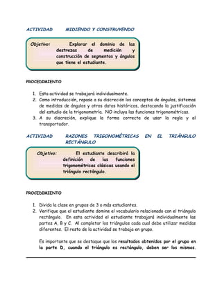 Objetivo: Explorar el dominio de las
destrezas de medición y
construcción de segmentos y ángulos
que tiene el estudiante.
Objetivo: Explorar el dominio de las
destrezas de medición y
construcción de segmentos y ángulos
que tiene el estudiante.
Objetivo: El estudiante describirá la
definición de las funciones
trigonométricas clásicas usando el
triángulo rectángulo.
Objetivo: El estudiante describirá la
definición de las funciones
trigonométricas clásicas usando el
triángulo rectángulo.
ACTIVIDAD MIDIENDO Y CONSTRUYENDO
PROCEDIMIENTO
1. Esta actividad se trabajará individualmente.
2. Como introducción, repase a su discreción los conceptos de ángulos, sistemas
de medidas de ángulos y otros datos históricos, destacando la justificación
del estudio de la trigonometría. NO incluya las funciones trigonométricas.
3. A su discreción, explique la forma correcta de usar la regla y el
transportador.
ACTIVIDAD RAZONES TRIGONOMÉTRICAS EN EL TRIÁNGULO
RECTÁNGULO
PROCEDIMIENTO
1. Divida la clase en grupos de 3 o más estudiantes.
2. Verifique que el estudiante domine el vocabulario relacionado con el triángulo
rectángulo. En esta actividad el estudiante trabajará individualmente las
partes A, B y C. Al completar los triángulos cada cual debe utilizar medidas
diferentes. El resto de la actividad se trabaja en grupo.
Es importante que se destaque que los resultados obtenidos por el grupo en
la parte D, cuando el triángulo es rectángulo, deben ser los mismos.
 