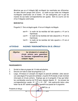 Objetivo: Se introducirá el concepto el
círculo unitario para generalizar
las funciones trigonométricas para
cualquier ángulo.
Objetivo: Se introducirá el concepto el
círculo unitario para generalizar
las funciones trigonométricas para
cualquier ángulo.
Mientras que en el triángulo NO rectángulo los resultados son diferentes.
Se debe discutir porque esto ocurre. La razón es que todos los triángulos
rectángulos construidos con el mismo θ∠ son semejantes, por lo que las
razones de sus lados correspondientes son iguales. Esto no ocurre con los
otros triángulos construidos.
RESPUESTAS
Pregunta 3: Para un ángulo agudo θ en un triángulo rectángulo
senθ = la razón de las medidas del lado opuesto a θ con la
hipotenusa
cosθ = la razón de las medidas del lado adyacente a θ con la
hipotenusa
tanθ = la razón de las medidas del lado opuesto a θ con el
adyacente
ACTIVIDAD RAZONES TRIGONOMÉTRICAS EN EL CÍRCULO
PROCEDIMIENTO
1. Divida la clase en grupos de 3 ó más estudiantes.
2. Discuta con toda la clase las preguntas 1 y 2.
3. Luego, introduzca el concepto de ángulo en posición estándar; cómo asociar
con cada ánguloθ en posición estándar, el punto P(θ) donde el lado terminal
intercepta el círculo unitario. Explique que en la pregunta 3 hay que hallar
las coordenadas exactas de P(θ) para algunos ángulos θ. Se proveen las
correspondientes cuando θ = 0° y θ = 30°. Una explicación sobre cómo
hallar las de 30° usando argumentos geométricos puede ser la siguiente:
Presente el dibujo
x
y
1
P(30°) (x, y)
30°
 