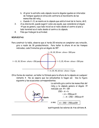 b. Al girar la estrella cada cápsula recorre ángulos iguales en intervalos
de tiempos iguales en dirección contraria al movimiento de las
manecillas del reloj.
c. Cuando t = 0, se monta en la cápsula que está al nivel de la tierra, A=0.
3. A su discreción, puede sugerir como una ayuda, que consideren el ángulo
θ que se genera, cuyo lado inicial es el radio desde el centro al piso y
lado terminal es el radio desde el centro a la cápsula.
4. Pida que trabajen la actividad.
RESPUESTAS
Para construir la tabla, observe que si tarda 20 minutos en completar una rotación,
gira a razón de 18 grados/minuto. Para hallar la altura A en los tiempos
indicados, cada 5 minutos gira un ángulo de 90°.
Otra forma de resolver, es hallar la fórmula para la altura de la cápsula en cualquier
instante t. No se espera que los estudiantes lo hagan así. Vea la figura
siguiente y las ecuaciones correspondientes.
La estrella gira contra las manecillas del
reloj y la cápsula genera el ángulo θ
indicado con θ = 18t
250 = A + h
= A + 250cosθ
∴ A = 250 – 250cosθ
o sea
sustituyendo los valores de t se obtiene A.
t = 5, 25, 45 min : altura = 250 pies
t = 0, 20, 40, 60 min : altura = 0 pies
t = 15, 35, 55 min : altura = 250 pies
t = 10, 30, 50 min : altura = 500 pies
cápsula
A
h
A
θ250
C
A = 250 – 250cos18t
 