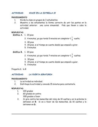 ACTIVIDAD VIAJE EN LA ESTRELLA II
PROCEDIMIENTO
1. Divida la clase en grupos de 3 estudiantes.
2. Muestre a los estudiantes la forma correcta de unir los puntos en la
actividad anterior: una curva sinusoidal. Pida que lleven a cabo la
actividad.
RESPUESTAS
Gráfica A. 1. 20 pies
2. 4 minutos, ya que tarda 5 minutos en completar 1
4
1
vuelta.
3. 40 pies
4. 20 pies, si el tiempo se cuenta desde que empezó a girar.
5. 9 minutos
Gráfica B. 1. 20 pies
2. 4 minutos, ya que tarda 7 minutos en completar 1
4
3
vueltas.
3. 30 pies
4. 20 pies, si el tiempo se cuenta desde que empezó a guiar.
5. 9 minutos
Pregunta 6: la B
ACTIVIDAD LA PUERTA GIRATORIA
PROCEDIMIENTO
1. La actividad es individual.
2. Distribuya la actividad y conceda 15 minutos para contestarla.
RESPUESTAS
1. 120 grados
2. 60 grados en contra
300 grados a favor
3. Si gira contra las manecillas del reloj da 10 vueltas y en la próxima lo
detienen en B. Si es a favor de las manecillas, da 10 vueltas y lo
detienen en D.
 