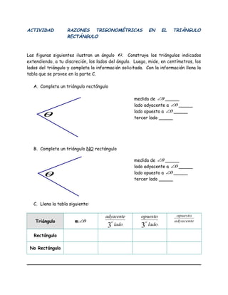 ACTIVIDAD RAZONES TRIGONOMÉTRICAS EN EL TRIÁNGULO
RECTÁNGULO
Las figuras siguientes ilustran un ángulo θ. Construye los triángulos indicados
extendiendo, a tu discreción, los lados del ángulo. Luego, mide, en centímetros, los
lados del triángulo y completa la información solicitada. Con la información llena la
tabla que se provee en la parte C.
A. Completa un triángulo rectángulo
medida de θ∠ _____
lado adyacente a θ∠ _____
lado opuesto a θ∠ _____
tercer lado _____
B. Completa un triángulo NO rectángulo
medida de θ∠ _____
lado adyacente a θ∠ _____
lado opuesto a θ∠ _____
tercer lado _____
C. Llena la tabla siguiente:
Triángulo m θ∠
lado
adyacente
er
3 lado
opuesto
er
3
adyacente
opuesto
Rectángulo
No Rectángulo
θ
θ
 