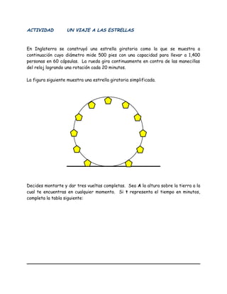 ACTIVIDAD UN VIAJE A LAS ESTRELLAS
En Inglaterra se construyó una estrella giratoria como la que se muestra a
continuación cuyo diámetro mide 500 pies con una capacidad para llevar a 1,400
personas en 60 cápsulas. La rueda gira continuamente en contra de las manecillas
del reloj logrando una rotación cada 20 minutos.
La figura siguiente muestra una estrella giratoria simplificada.
Decides montarte y dar tres vueltas completas. Sea A la altura sobre la tierra a la
cual te encuentras en cualquier momento. Si t representa el tiempo en minutos,
completa la tabla siguiente:
 