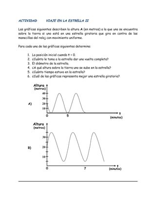ACTIVIDAD VIAJE EN LA ESTRELLA II
Las gráficas siguientes describen la altura A (en metros) a la que uno se encuentra
sobre la tierra si uno está en una estrella giratoria que gira en contra de las
manecillas del reloj con movimiento uniforme.
Para cada una de las gráficas siguientes determina:
1. La posición inicial cuando t = 0.
2. ¿Cuánto le toma a la estrella dar una vuelta completa?
3. El diámetro de la estrella.
4. ¿A qué altura sobre la tierra uno se sube en la estrella?
5. ¿Cuánto tiempo estuvo en la estrella?
6. ¿Cuál de las gráficas representa mejor una estrella giratoria?
Altura
(metros)
(minutos)
t
t
(minutos)
(metros)
Altura
10
20
30
40
5
10
20
30
7
0
0
A)
B)
 