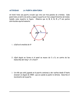ACTIVIDAD LA PUERTA GIRATORIA
Un hotel tiene una puerta circular que rota con tres paneles de cristales. Cada
panel mide un metro de ancho y separa la puerta en tres compartimientos del mismo
tamaño como muestra la figura. Observa que A, B, C, D, E y F son puntos
distribuidos equitativamente.
1. ¿Cuál es la medida de θ?
2. ¿Qué ángulo se forma si el panel se mueve de C a D, en contra de las
manecillas del reloj? ¿Y a favor?
3. Un niño que está jugando en la puerta comienza a dar vueltas desde C hasta
alcanzar un ángulo de 3900°, que es cuando su padre lo detiene. Describe el
movimiento de la puerta.
C
A B
DE
F θ
 