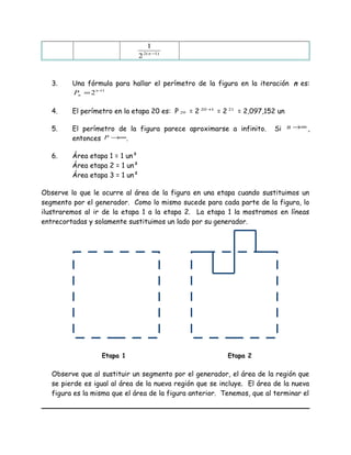 )1(2
2
1
−n
3. Una fórmula para hallar el perímetro de la figura en la iteración n es:
1
2 +
= n
nP
4. El perímetro en la etapa 20 es: P 20 = 2 120 +
= 2 21
= 2,097,152 un
5. El perímetro de la figura parece aproximarse a infinito. Si ∞→n ,
entonces ∞→P .
6. Área etapa 1 = 1 un²
Área etapa 2 = 1 un²
Área etapa 3 = 1 un²
Observe lo que le ocurre al área de la figura en una etapa cuando sustituimos un
segmento por el generador. Como lo mismo sucede para cada parte de la figura, lo
ilustraremos al ir de la etapa 1 a la etapa 2. La etapa 1 la mostramos en líneas
entrecortadas y solamente sustituimos un lado por su generador.
Observe que al sustituir un segmento por el generador, el área de la región que
se pierde es igual al área de la nueva región que se incluye. El área de la nueva
figura es la misma que el área de la figura anterior. Tenemos, que al terminar el
Etapa 1 Etapa 2
 