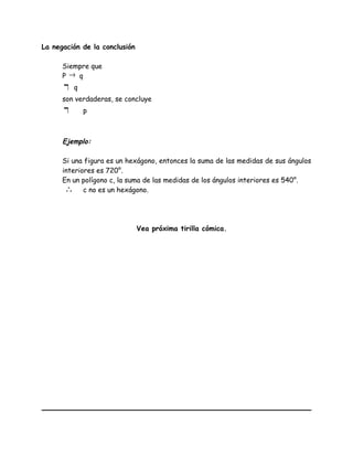 La negación de la conclusión
Siempre que
P → q
¬ q
son verdaderas, se concluye
¬ p
Ejemplo:
Si una figura es un hexágono, entonces la suma de las medidas de sus ángulos
interiores es 720°.
En un polígono c, la suma de las medidas de los ángulos interiores es 540°.
∴ c no es un hexágono.
Vea próxima tirilla cómica.
 