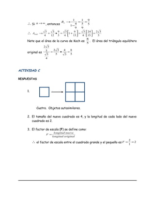 ∴ Si ∞→n , entonces 5
9
9
5
1
9
4
1
1
==
−
→nB
∴ 5
32
15
24
4
3
15
9
1
4
3
5
9
12
3
4
3
=



=



+=•+→totalA
Note que el área de la curva de Koch es
5
8
. El área del triángulo equilátero
original es
5
8
3
4
5
32
4
3
5
32
=•=
ACTIVIDAD C
RESPUESTAS
1.
Cuatro. Objetos autosimilares.
2. El tamaño del nuevo cuadrado es 4, y la longitud de cada lado del nuevo
cuadrado es 2.
3. El factor de escala (F) se define como:
originallongitud
nuevalongitud
F =
∴ el factor de escala entre el cuadrado grande y el pequeño es 2
1
2
==F
 