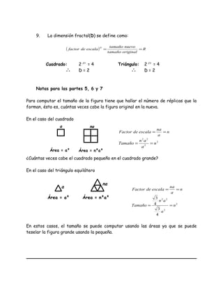 9. La dimensión fractal(D) se define como:
( ) R
originaltamaño
nuevotamaño
escaladefactor
D
==
Cuadrado: 2 D
= 4 Triángulo: 2 D
= 4
∴ D = 2 ∴ D = 2
Notas para las partes 5, 6 y 7
Para computar el tamaño de la figura tiene que hallar el número de réplicas que la
forman, ésto es, cuántas veces cabe la figura original en la nueva.
En el caso del cuadrado
n
a
na
escaladeFactor ==
2
2
22
n
a
an
Tamaño ==
¿Cuántas veces cabe el cuadrado pequeño en el cuadrado grande?
En el caso del triángulo equilátero
n
a
na
escaladeFactor ==
2
2
22
4
3
4
3
n
a
an
Tamaño ==
En estos casos, el tamaño se puede computar usando las áreas ya que se puede
teselar la figura grande usando la pequeña.
a na
Área = a² Área = n²a²
a
na
Área = a² Área = n²a²
 
