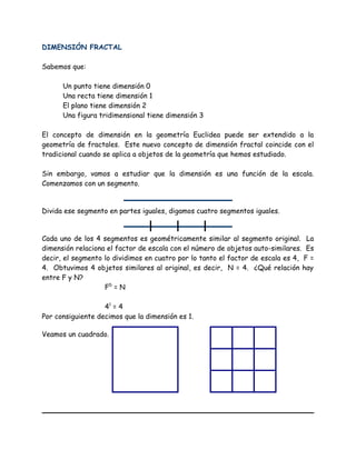 DIMENSIÓN FRACTAL
Sabemos que:
Un punto tiene dimensión 0
Una recta tiene dimensión 1
El plano tiene dimensión 2
Una figura tridimensional tiene dimensión 3
El concepto de dimensión en la geometría Euclidea puede ser extendido a la
geometría de fractales. Este nuevo concepto de dimensión fractal coincide con el
tradicional cuando se aplica a objetos de la geometría que hemos estudiado.
Sin embargo, vamos a estudiar que la dimensión es una función de la escala.
Comenzamos con un segmento.
Divida ese segmento en partes iguales, digamos cuatro segmentos iguales.
Cada uno de los 4 segmentos es geométricamente similar al segmento original. La
dimensión relaciona el factor de escala con el número de objetos auto-similares. Es
decir, el segmento lo dividimos en cuatro por lo tanto el factor de escala es 4, F =
4. Obtuvimos 4 objetos similares al original, es decir, N = 4. ¿Qué relación hay
entre F y N?
FD
= N
41
= 4
Por consiguiente decimos que la dimensión es 1.
Veamos un cuadrado.
 