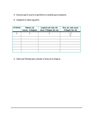 4. Discute qué le ocurre al perímetro a medida que n aumenta.
5. Completa la tabla siguiente.
ETAPAS Número de
nuevos triángulos
Longitud del lado del
nuevo triángulo (en un)
Área de cada nuevo
triángulo (en un)
1 1 1
4
3
6. Halla una fórmula para calcular el área en la etapa n.
 