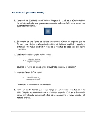 ACTIVIDAD C (Geometría fractal)
1. Considera un cuadrado con un lado de longitud 1. ¿Cuál es el número menor
de estos cuadrados que pueden ensamblarse lado con lado para formar un
cuadrado más grande?
2. El tamaño de una figura se calcula contando el número de réplicas que la
forman. Una réplica es el cuadrado original de lado con longitud 1. ¿Cuál es
el tamaño del nuevo cuadrado? ¿Cuál es la longitud de cada lado del nuevo
cuadrado?
3. El factor de escala (F) se define como:
originallongitud
nuevalongitud
F =
¿Cuál es el factor de escala entre el cuadrado grande y el pequeño?
4. La razón (R) se define como:
originaltamaño
nuevotamaño
R =
Determina la razón entre los cuadrados.
5. Forma un cuadrado más grande que tenga tres unidades de longitud en cada
lado. Compara este cuadrado con el cuadrado pequeño. ¿Cuál es el factor de
escala entre los dos cuadrados? ¿Cuál es la razón entre el nuevo tamaño y el
tamaño original?
 