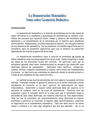 INTRODUCCIÓN
La demostración matemática y la solución de problemas son los dos temas de
mayor dificultad en la enseñanza y aprendizaje de matemáticas en cualquier nivel.
Ambos son procesos que requieren mucho tiempo y esfuerzo del estudiante para
dominarlos y un entendimiento de su naturaleza por el maestro para enseñarlos
efectivamente. Repasaremos, en estas notas para el maestro, los conceptos básicos
de una demostración matemática. No se presentan actividades específicas para el
estudiante, pero se presentan sugerencias para que el maestro las desarrolle
dependiendo del nivel de preparación de su clase.
La demostración matemática como la solución de problemas no pueden ni
deben enseñarse como secciones específicas de un curso. Deben integrarse a todos
los temas de los diferentes cursos del currículo. En particular, para que un
estudiante aprenda cómo hacer demostraciones es necesario que desarrolle unas
destrezas básicas de pensamiento. Destrezas como clasificar, categorizar,
ordenar, estimar, computar mentalmente y razonar, entre otras, son fundamentales
al proceso. Lo ideal sería que comenzase su desarrollo desde la escuela primaria a
través de una enseñanza de tipo constructivista.
La realidad es que muchos estudiantes del nivel superior las poseen en forma
limitada. Pretender enseñar la geometría deductiva en la forma tradicional a estos
estudiantes se convierte en un mero ejercicio de memorización sin mayor
trascendencia. Desarrollar y mejorar estas destrezas debe ser objetivo en la
discusión de cualquier tema en un curso de matemáticas. Planificar bien las
preguntas y guiar la discusión diaria en la clase para que el estudiante tenga la
necesidad de usar estas destrezas, son maneras efectivas de irlas desarrollando.
Cada vez que un estudiante usa inconscientemente estas destrezas al resolver
problemas o justificar un resultado, el maestro debe identificárselas y explicarle
su importancia en el razonamiento matemático. Todo ello debe ocurrir de forma
casual y rutinaria y no como algo obligatorio que hay que aprender. Así se va
 