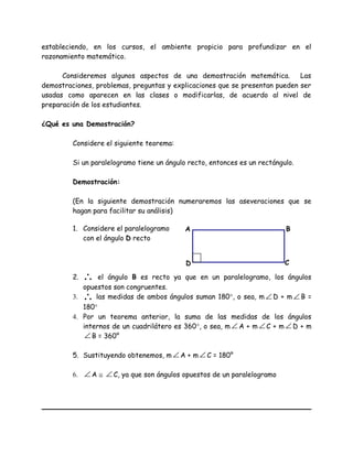 estableciendo, en los cursos, el ambiente propicio para profundizar en el
razonamiento matemático.
Consideremos algunos aspectos de una demostración matemática. Las
demostraciones, problemas, preguntas y explicaciones que se presentan pueden ser
usadas como aparecen en las clases o modificarlas, de acuerdo al nivel de
preparación de los estudiantes.
¿Qué es una Demostración?
Considere el siguiente teorema:
Si un paralelogramo tiene un ángulo recto, entonces es un rectángulo.
Demostración:
(En la siguiente demostración numeraremos las aseveraciones que se
hagan para facilitar su análisis)
1. Considere el paralelogramo
con el ángulo D recto
2. ∴ el ángulo B es recto ya que en un paralelogramo, los ángulos
opuestos son congruentes.
3. ∴ las medidas de ambos ángulos suman 180°, o sea, m ∠ D + m ∠ B =
180°
4. Por un teorema anterior, la suma de las medidas de los ángulos
internos de un cuadrilátero es 360°, o sea, m ∠ A + m ∠ C + m ∠ D + m
∠ B = 360°
5. Sustituyendo obtenemos, m ∠ A + m ∠ C = 180°
6. ∠ A ≅ ∠ C, ya que son ángulos opuestos de un paralelogramo
A
D C
B
 