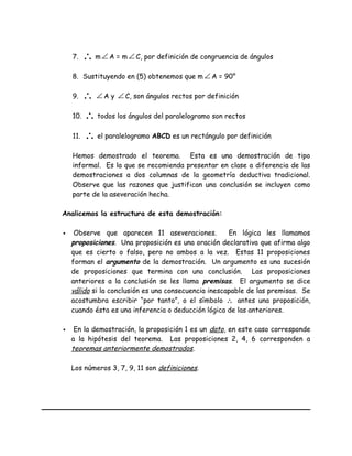 7. ∴ m∠ A = m ∠ C, por definición de congruencia de ángulos
8. Sustituyendo en (5) obtenemos que m ∠ A = 90°
9. ∴ ∠ A y ∠ C, son ángulos rectos por definición
10. ∴ todos los ángulos del paralelogramo son rectos
11. ∴ el paralelogramo ABCD es un rectángulo por definición
Hemos demostrado el teorema. Esta es una demostración de tipo
informal. Es la que se recomienda presentar en clase a diferencia de las
demostraciones a dos columnas de la geometría deductiva tradicional.
Observe que las razones que justifican una conclusión se incluyen como
parte de la aseveración hecha.
Analicemos la estructura de esta demostración:
 Observe que aparecen 11 aseveraciones. En lógica les llamamos
proposiciones. Una proposición es una oración declarativa que afirma algo
que es cierto o falso, pero no ambos a la vez. Estas 11 proposiciones
forman el argumento de la demostración. Un argumento es una sucesión
de proposiciones que termina con una conclusión. Las proposiciones
anteriores a la conclusión se les llama premisas. El argumento se dice
válido si la conclusión es una consecuencia inescapable de las premisas. Se
acostumbra escribir “por tanto”, o el símbolo ∴ antes una proposición,
cuando ésta es una inferencia o deducción lógica de las anteriores.
 En la demostración, la proposición 1 es un dato, en este caso corresponde
a la hipótesis del teorema. Las proposiciones 2, 4, 6 corresponden a
teoremas anteriormente demostrados.
Los números 3, 7, 9, 11 son definiciones.
 
