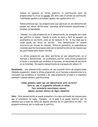 Aunque no aparece en forma explícita, la justificación para las
proposiciones 5 y 8 es un axioma, (En este caso al axioma de sustitución:
“cantidades iguales a cantidades iguales, son iguales entre sí”).
Vemos entonces que, las proposiciones que aparecen en una demostración
pueden ser datos, definiciones, teoremas anteriormente demostrados y
axiomas o propiedades.
 Además, con cada proposición en la demostración, se acompaña una razón
que justifica la misma. Cuando la razón es obvia o fácil de suponer, se
acostumbra no escribirla, como en los números 9, 10. Si hay duda que la
razón pueda ser obvia, se escribe. Una demostración no resulta
incorrecta por exceso de razones. Antes en geometría, se separaban en
columnas apartes las proposiciones (en la demostración) de las razones que
las justificaban para mayor claridad.
 La última proposición que debe escribirse en una demostración, es el
teorema a demostrarse. Se acostumbra escribir como última proposición
el hecho o conclusión que establece el teorema, sin necesidad de escribirlo
en su totalidad. En nuestra demostración es la proposición número 11.
Resumiendo: Una demostración consiste de una sucesión finita de proposiciones
(llamado argumento), donde la última proposición, es el teorema a demostrarse (o la
conclusión que establece al teorema) y de cada proposición se pasa a la siguiente
mediante razones válidas o justificaciones.
¿Cómo podemos saber que una demostración está correcta?
Esto es, que el argumento utilizado es válido.
Para entenderlo necesitamos conocer
algunas nociones básicas de lógica elemental.
Nota: Esta demostración se puede presentar a la clase omitiendo las razones para
que el estudiante las supla. Ejemplo: en el paso 4 se puede sustituir por 4)
sabemos que la suma de todos los ángulos internos de un cuadrilátero es 360°. Se
pregunta entonces, por la razón que lo justifica.
 
