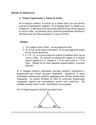 Métodos de Demostración
A. Formas Proposicionales y Tablas de Verdad
En el lenguaje ordinario, la oración es la unidad básica que nos permite
expresar un pensamiento completo. En el lenguaje lógico, lo análogo es la
proposición. La definimos como una oración declarativa que afirma algo que
es cierto o falso. Los términos cierto y falso los consideramos términos no
definidos, pero que todos conocemos a lo que se refieren.
Ejemplos:
1. “Un triángulo tiene 4 lados”, es una proposición falsa
2. “El círculo es una figura interesante”, no es una proposición aunque
es una oración declarativa.
3. x + 4 = 7, no es una proposición, porque no podemos decir que es
cierta o falsa. Se convierte en proposición cuando se le asignan
valores numéricos a x. Cuando x = 3, es cierta, para x = 2 es
falsa. También se les llama esquemas proposicionales u oraciones
abiertas.
En el lenguaje ordinario combinamos oraciones mediante conjunciones y
preposiciones para formar oraciones compuestas. Igualmente, en lógica
combinamos proposiciones mediante conectivos para obtener proposiciones
compuestas. Un análisis detallado de cómo se construyen proposiciones
compuestas, muestra que esencialmente existen cinco conectivos. (En
realidad se puede reducir a dos). Ilustrémoslo con un ejemplo.
En el triángulo siguiente considere las proposiciones.
A
C
B
55°55°
 